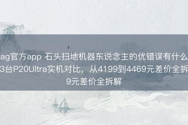 ag官方app 石頭掃地機器東說念主的優錯誤有什么？3臺P20Ultra實機對比，從4199到4469元差價全拆解