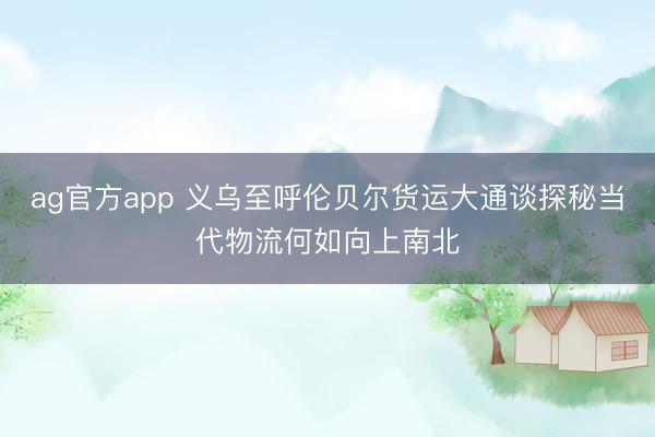 ag官方app 義烏至呼倫貝爾貨運(yùn)大通談探秘當(dāng)代物流何如向上南北