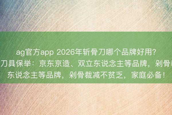 ag官方app 2026年斬骨刀哪個品牌好用？10款高性價比廚房斬骨刀具保舉：京東京造、雙立東說念主等品牌，剁骨裁減不貧乏，家庭必備！