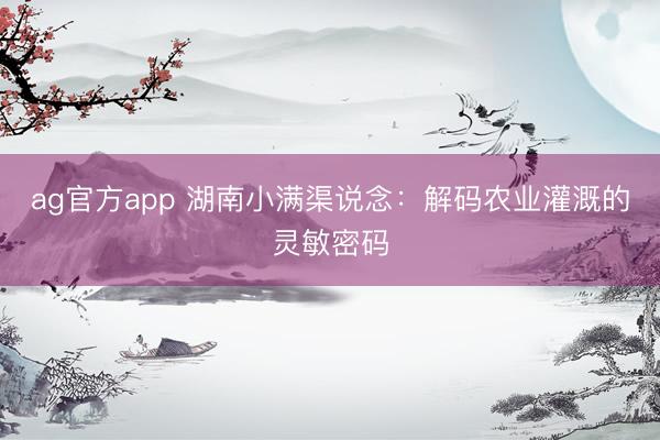 ag官方app 湖南小滿渠說念：解碼農(nóng)業(yè)灌溉的靈敏密碼