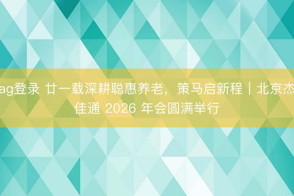 ag登錄 廿一載深耕聰惠養(yǎng)老,策馬啟新程|北京杰佳通 2026 年會圓滿舉行