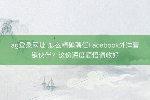 ag登錄網(wǎng)址 怎么精確聘任Facebook外洋營(yíng)銷伙伴?這份深度領(lǐng)悟請(qǐng)收好