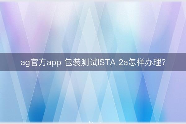 ag官方app 包裝測試ISTA 2a怎樣辦理？