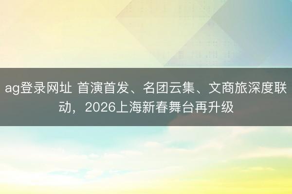 ag登錄網址 首演首發、名團云集、文商旅深度聯動，2026上海新春舞臺再升級
