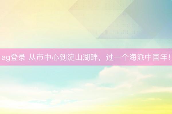 ag登錄 從市中心到淀山湖畔，過一個海派中國年！