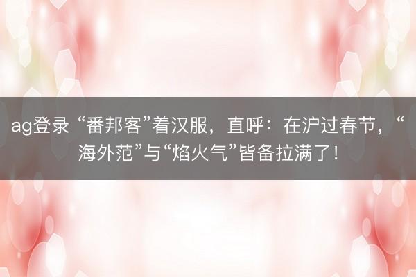 ag登錄 “番邦客”著漢服，直呼：在滬過春節(jié)，“海外范”與“焰火氣”皆備拉滿了！