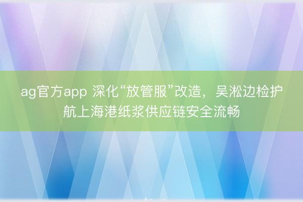 ag官方app 深化“放管服”改造,吳淞邊檢護(hù)航上海港紙漿供應(yīng)鏈安全流暢
