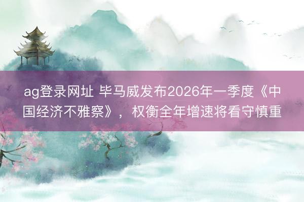 ag登錄網址 畢馬威發布2026年一季度《中國經濟不雅察》,權衡全年增速將看守慎重