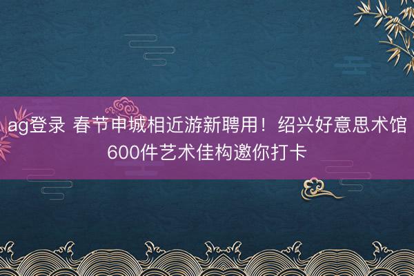 ag登錄 春節申城相近游新聘用!紹興好意思術館600件藝術佳構邀你打卡