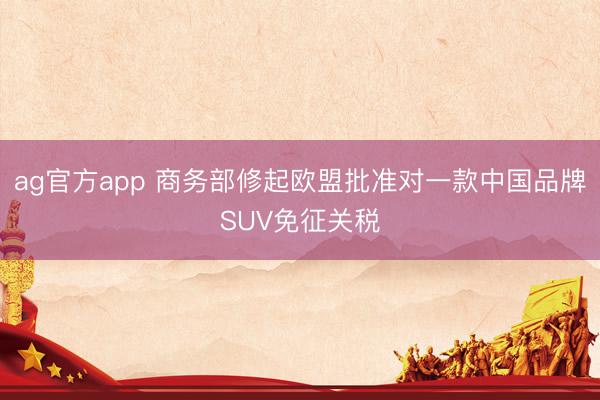 ag官方app 商務(wù)部修起歐盟批準對一款中國品牌SUV免征關(guān)稅