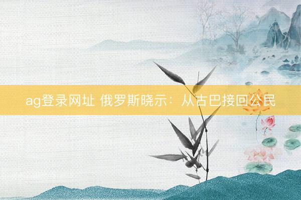 ag登錄網址 俄羅斯曉示:從古巴接回公民