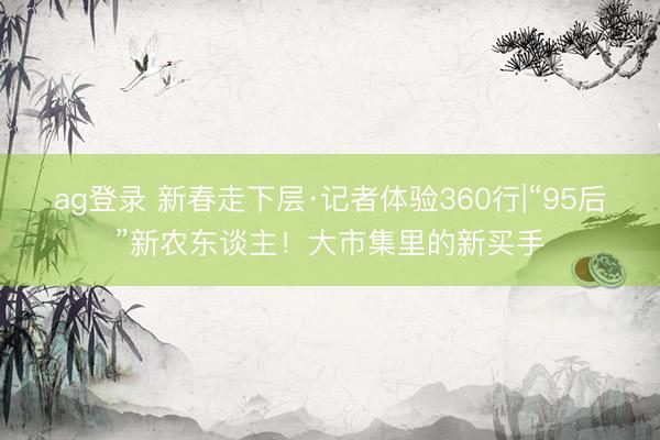 ag登錄 新春走下層·記者體驗360行|“95后”新農東談主！大市集里的新買手