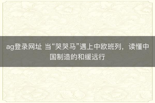 ag登錄網址 當“哭哭馬”遇上中歐班列,讀懂中國制造的和緩遠行