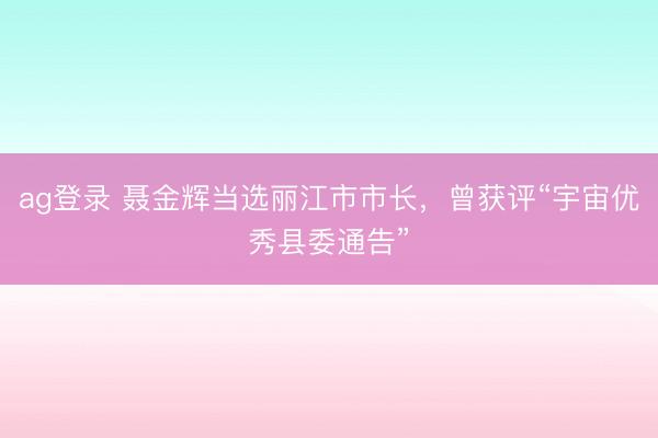 ag登錄 聶金輝當選麗江市市長,曾獲評“宇宙優秀縣委通告”