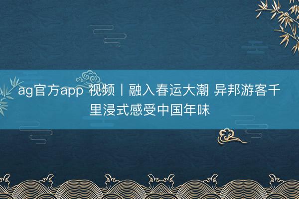 ag官方app 視頻丨融入春運(yùn)大潮 異邦游客千里浸式感受中國年味