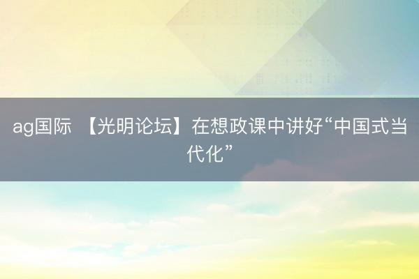 ag國際 【光明論壇】在想政課中講好“中國式當代化”