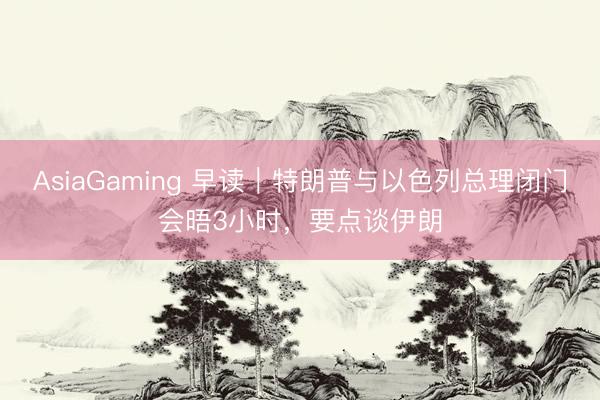AsiaGaming 早讀|特朗普與以色列總理閉門會晤3小時,要點談伊朗