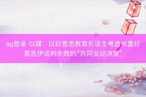 ag登錄 以媒:以好意思教育東談主考慮布置好意思伊談判失敗的“共同業動決策”