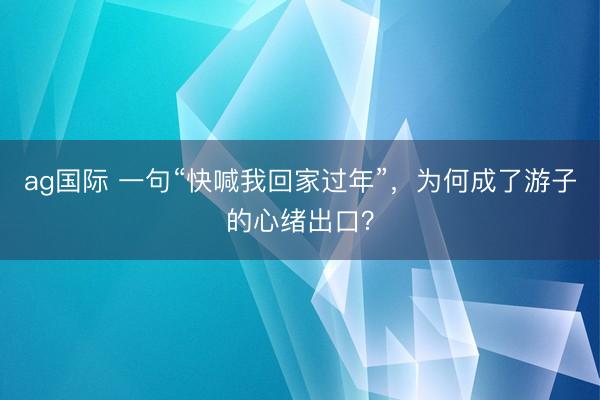 ag國際 一句“快喊我回家過年”,為何成了游子的心緒出口?