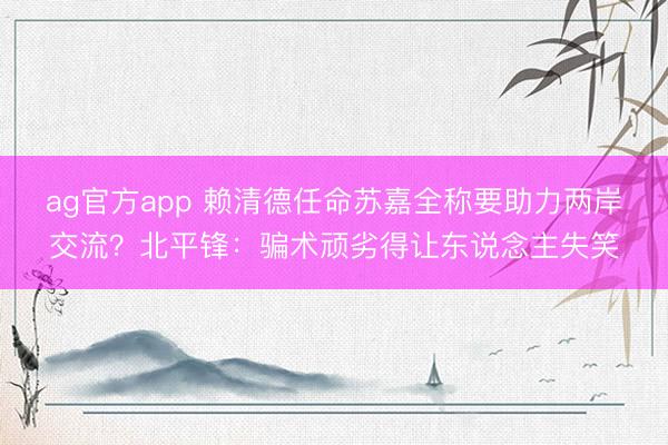 ag官方app 賴清德任命蘇嘉全稱要助力兩岸交流?北平鋒:騙術(shù)頑劣得讓東說念主失笑