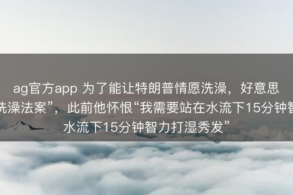 ag官方app 為了能讓特朗普情愿洗澡,好意思眾議院通過“洗澡法案”,此前他懷恨“我需要站在水流下15分鐘智力打濕秀發”