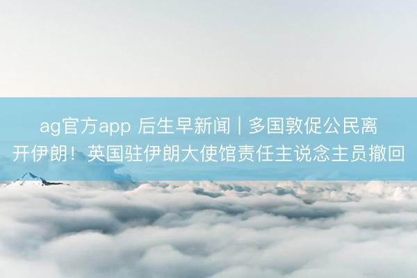 ag官方app 后生早新聞 | 多國敦促公民離開伊朗！英國駐伊朗大使館責任主說念主員撤回