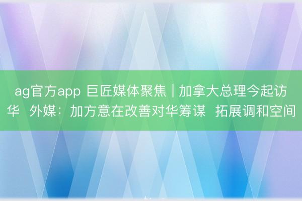 ag官方app 巨匠媒體聚焦 | 加拿大總理今起訪華  外媒：加方意在改善對華籌謀  拓展調和空間