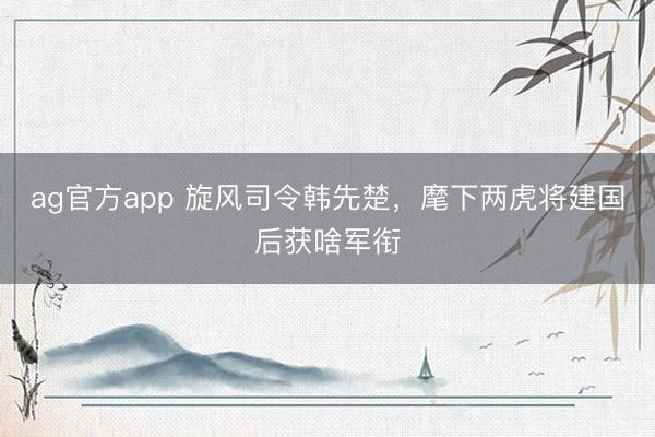 ag官方app 旋風司令韓先楚，麾下兩虎將建國后獲啥軍銜