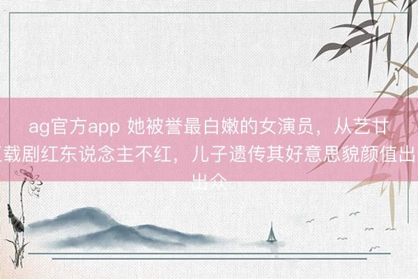 ag官方app 她被譽最白嫩的女演員，從藝廿五載劇紅東說念主不紅，兒子遺傳其好意思貌顏值出眾