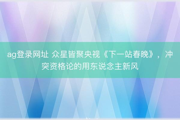 ag登錄網址 眾星皆聚央視《下一站春晚》，沖突資格論的用東說念主新風