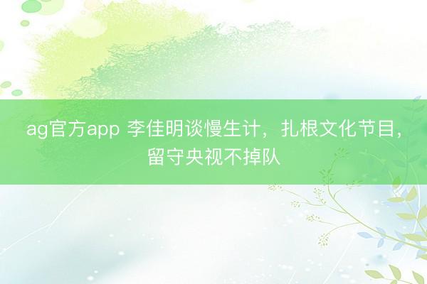 ag官方app 李佳明談慢生計,扎根文化節目,留守央視不掉隊