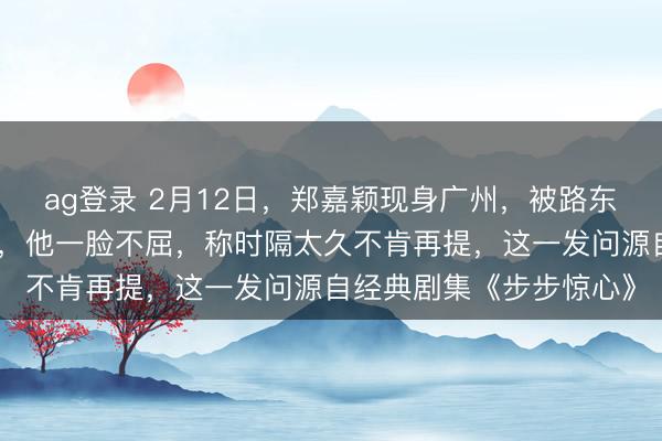 ag登錄 2月12日，鄭嘉穎現身廣州，被路東談主追問是否難忘若曦，他一臉不屈，稱時隔太久不肯再提，這一發問源自經典劇集《步步驚心》