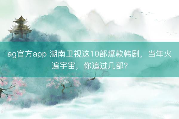 ag官方app 湖南衛視這10部爆款韓劇，當年火遍宇宙，你追過幾部？