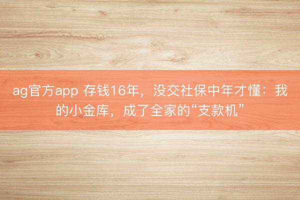 ag官方app 存錢16年，沒交社保中年才懂：我的小金庫，成了全家的“支款機”