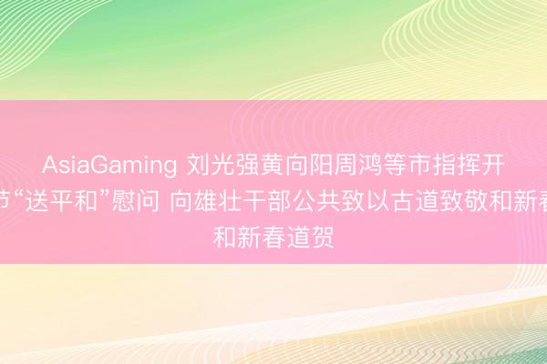 AsiaGaming 劉光強黃向陽周鴻等市指揮開展春節“送平和”慰問 向雄壯干部公共致以古道致敬和新春道賀