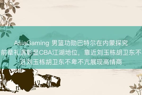 AsiaGaming 男籃功勛巴特爾在內蒙探究全羊宴，朱芳雨受前輩禮遇彰顯CBA江湖地位，靠近劉玉棟胡衛東不卑不亢展現高情商