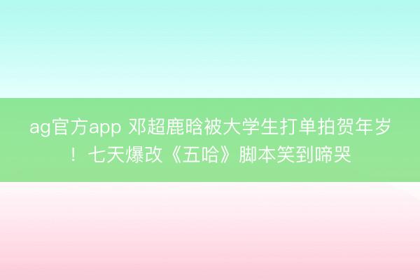 ag官方app 鄧超鹿晗被大學生打單拍賀年歲！七天爆改《五哈》腳本笑到啼哭