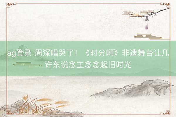 ag登錄 周深唱哭了！《時分啊》非遺舞臺讓幾許東說念主念念起舊時光