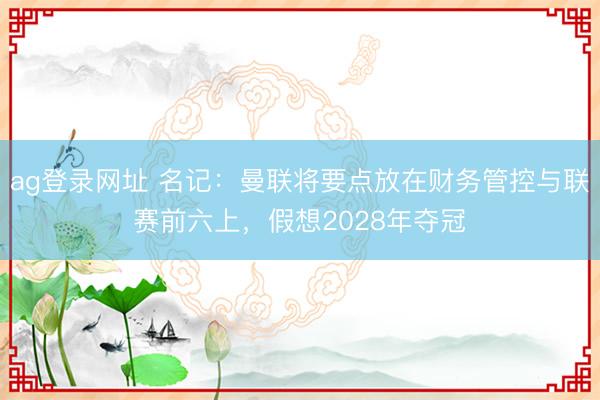 ag登錄網(wǎng)址 名記：曼聯(lián)將要點(diǎn)放在財(cái)務(wù)管控與聯(lián)賽前六上，假想2028年奪冠