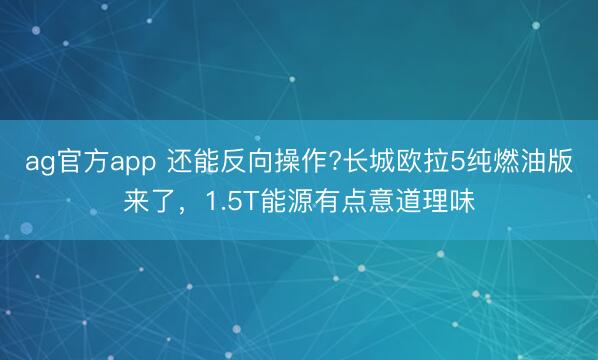 ag官方app 還能反向操作?長(zhǎng)城歐拉5純?nèi)加桶鎭?lái)了,1.5T能源有點(diǎn)意道理味