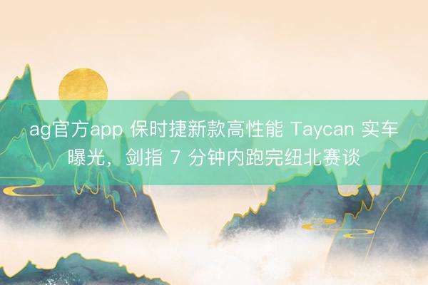 ag官方app 保時捷新款高性能 Taycan 實車曝光,劍指 7 分鐘內跑完紐北賽談