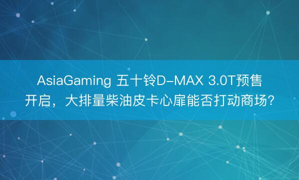 AsiaGaming 五十鈴D-MAX 3.0T預售開啟，大排量柴油皮卡心扉能否打動商場?
