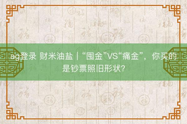 ag登錄 財米油鹽｜“囤金”VS“痛金”，你買的是鈔票照舊形狀？