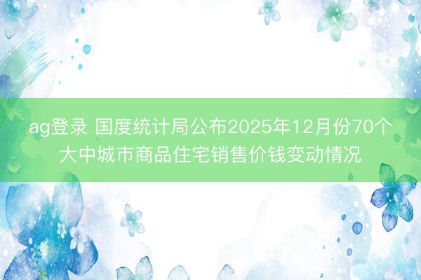 ag登錄 國度統計局公布2025年12月份70個大中城市商品住宅銷售價錢變動情況