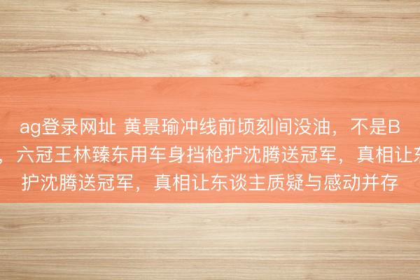 ag登錄網(wǎng)址 黃景瑜沖線前頃刻間沒(méi)油，不是BUG而是韓寒藏的殺招，六冠王林臻東用車身?yè)鯓屪o(hù)沈騰送冠軍，真相讓東談主質(zhì)疑與感動(dòng)并存