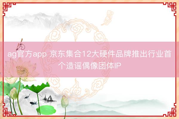 ag官方app 京東集合12大硬件品牌推出行業首個造謠偶像團體IP