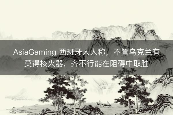 AsiaGaming 西班牙人人稱，不管烏克蘭有莫得核火器，齊不行能在阻礙中取勝