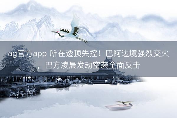 ag官方app 所在透頂失控！巴阿邊境強烈交火，巴方凌晨發動空襲全面反擊