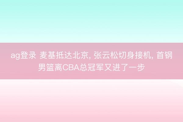 ag登錄 麥基抵達北京, 張云松切身接機, 首鋼男籃離CBA總冠軍又進了一步