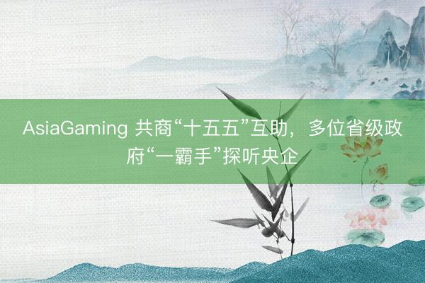 AsiaGaming 共商“十五五”互助，多位省級(jí)政府“一霸手”探聽央企